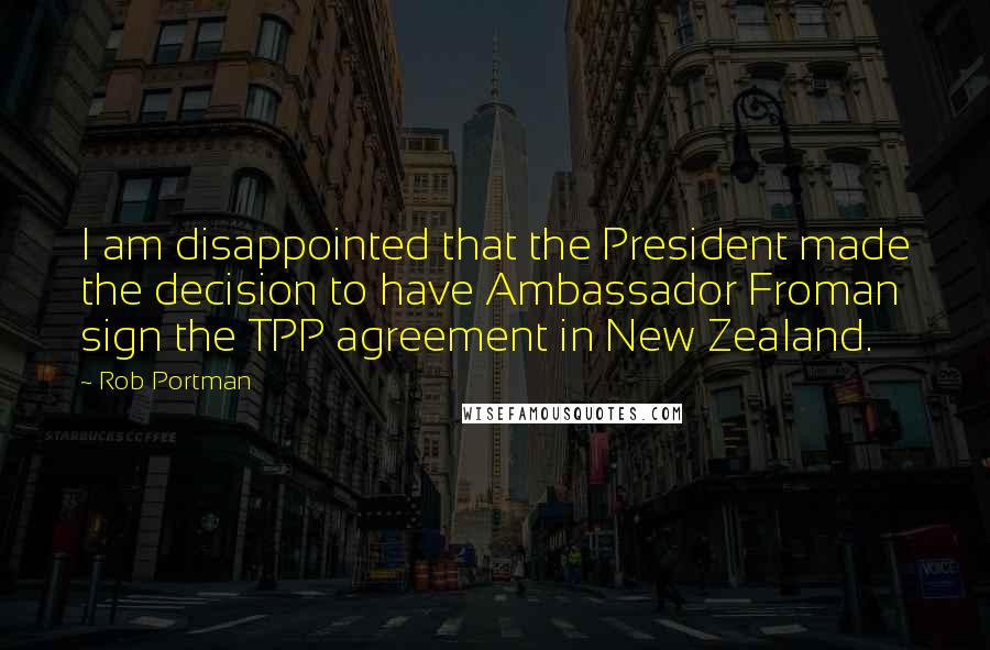 Rob Portman Quotes: I am disappointed that the President made the decision to have Ambassador Froman sign the TPP agreement in New Zealand.