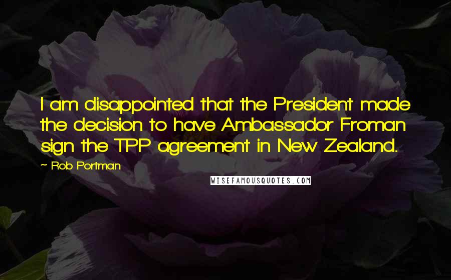 Rob Portman Quotes: I am disappointed that the President made the decision to have Ambassador Froman sign the TPP agreement in New Zealand.