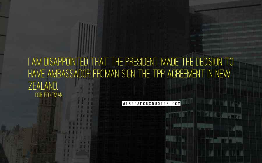 Rob Portman Quotes: I am disappointed that the President made the decision to have Ambassador Froman sign the TPP agreement in New Zealand.