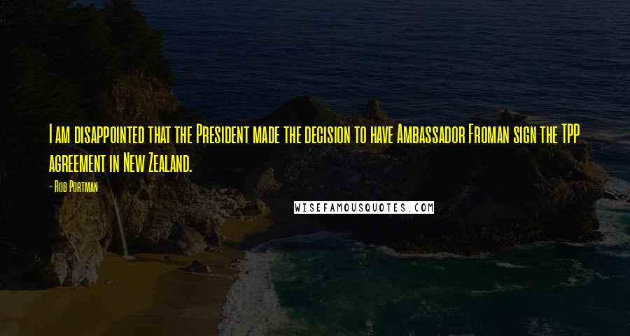 Rob Portman Quotes: I am disappointed that the President made the decision to have Ambassador Froman sign the TPP agreement in New Zealand.
