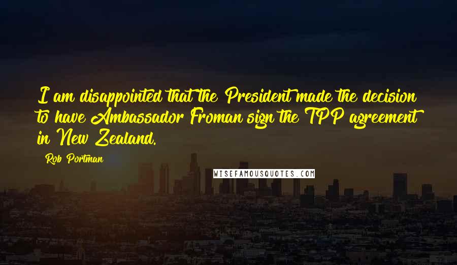 Rob Portman Quotes: I am disappointed that the President made the decision to have Ambassador Froman sign the TPP agreement in New Zealand.