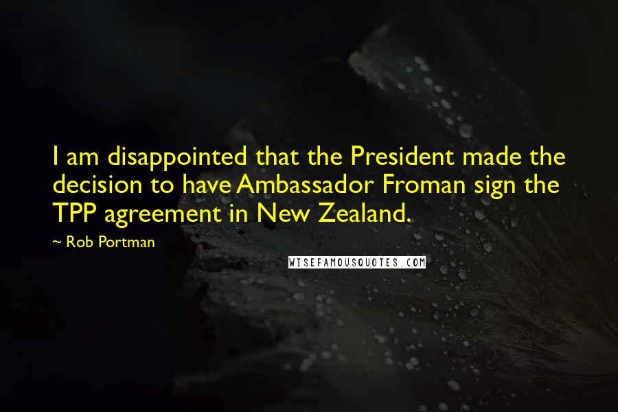 Rob Portman Quotes: I am disappointed that the President made the decision to have Ambassador Froman sign the TPP agreement in New Zealand.