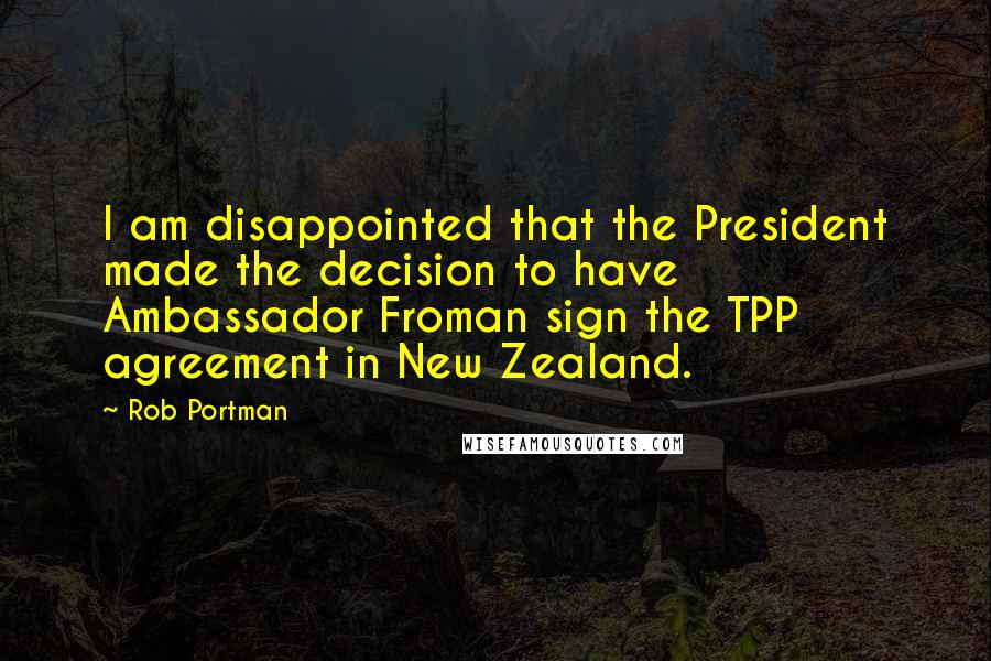 Rob Portman Quotes: I am disappointed that the President made the decision to have Ambassador Froman sign the TPP agreement in New Zealand.