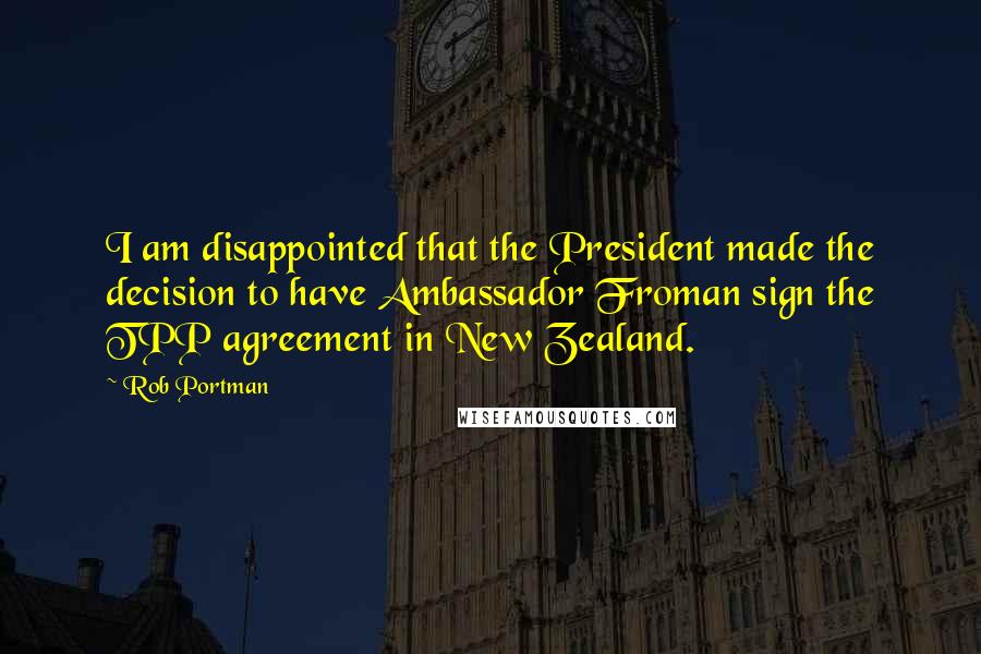 Rob Portman Quotes: I am disappointed that the President made the decision to have Ambassador Froman sign the TPP agreement in New Zealand.