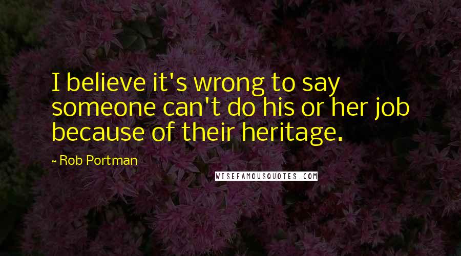 Rob Portman Quotes: I believe it's wrong to say someone can't do his or her job because of their heritage.