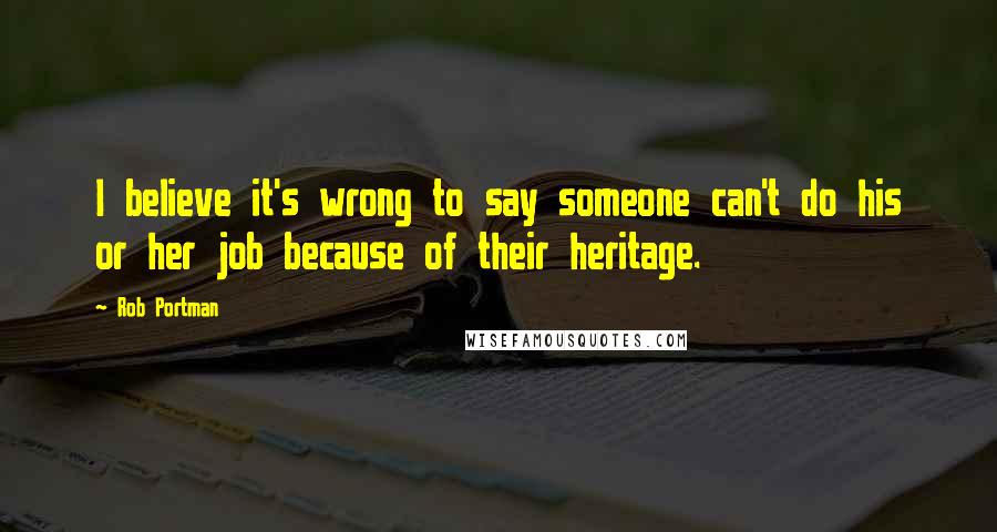 Rob Portman Quotes: I believe it's wrong to say someone can't do his or her job because of their heritage.