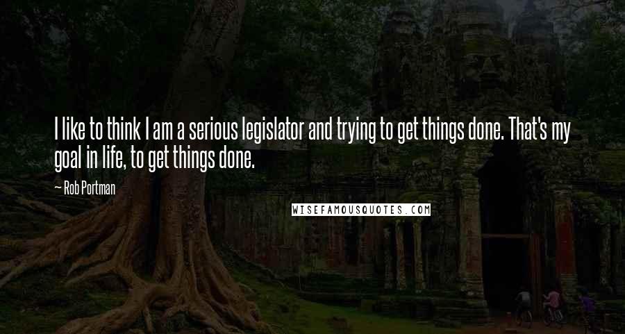 Rob Portman Quotes: I like to think I am a serious legislator and trying to get things done. That's my goal in life, to get things done.
