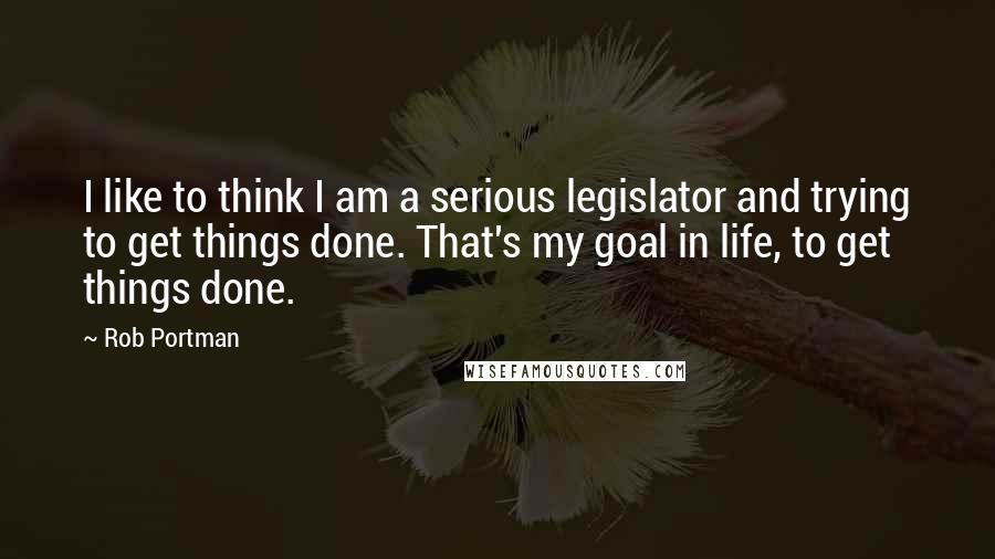 Rob Portman Quotes: I like to think I am a serious legislator and trying to get things done. That's my goal in life, to get things done.