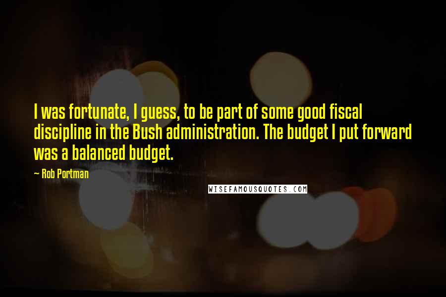 Rob Portman Quotes: I was fortunate, I guess, to be part of some good fiscal discipline in the Bush administration. The budget I put forward was a balanced budget.