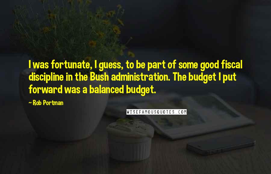 Rob Portman Quotes: I was fortunate, I guess, to be part of some good fiscal discipline in the Bush administration. The budget I put forward was a balanced budget.
