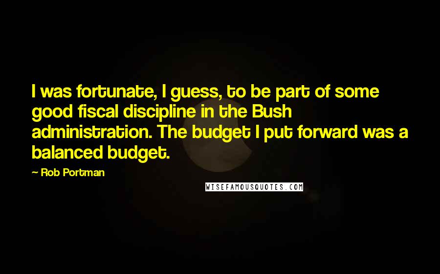 Rob Portman Quotes: I was fortunate, I guess, to be part of some good fiscal discipline in the Bush administration. The budget I put forward was a balanced budget.