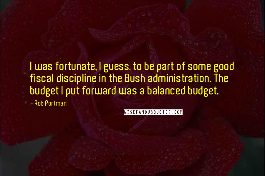 Rob Portman Quotes: I was fortunate, I guess, to be part of some good fiscal discipline in the Bush administration. The budget I put forward was a balanced budget.