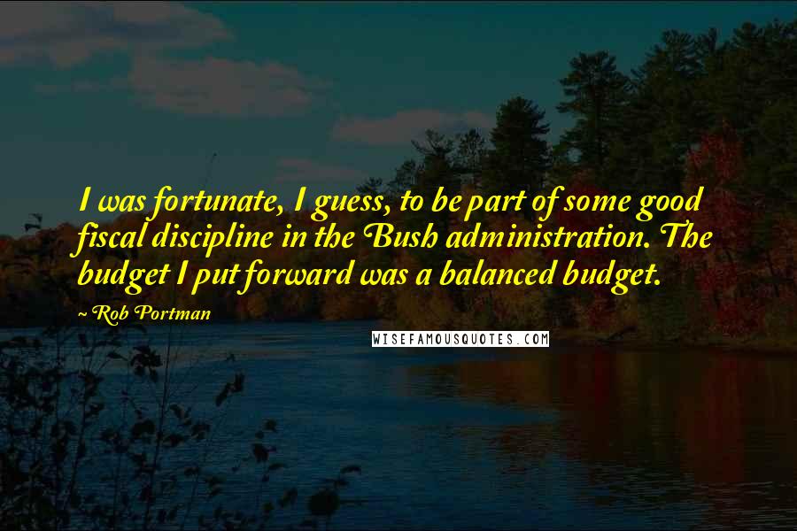 Rob Portman Quotes: I was fortunate, I guess, to be part of some good fiscal discipline in the Bush administration. The budget I put forward was a balanced budget.