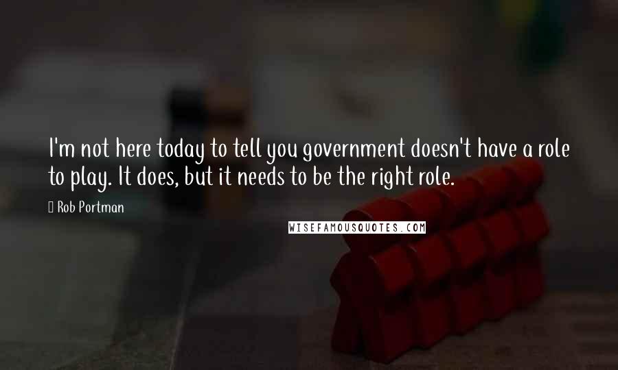 Rob Portman Quotes: I'm not here today to tell you government doesn't have a role to play. It does, but it needs to be the right role.