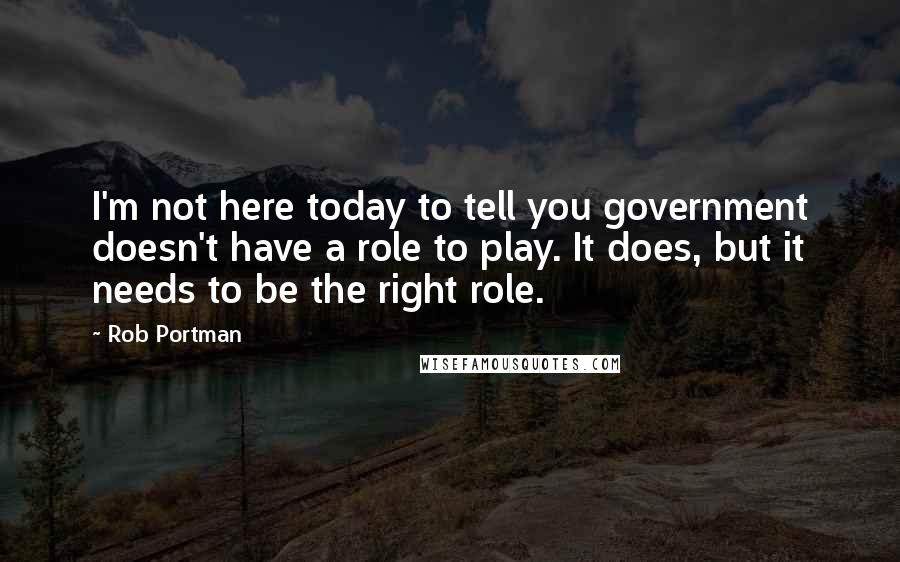 Rob Portman Quotes: I'm not here today to tell you government doesn't have a role to play. It does, but it needs to be the right role.