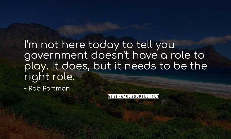 Rob Portman Quotes: I'm not here today to tell you government doesn't have a role to play. It does, but it needs to be the right role.