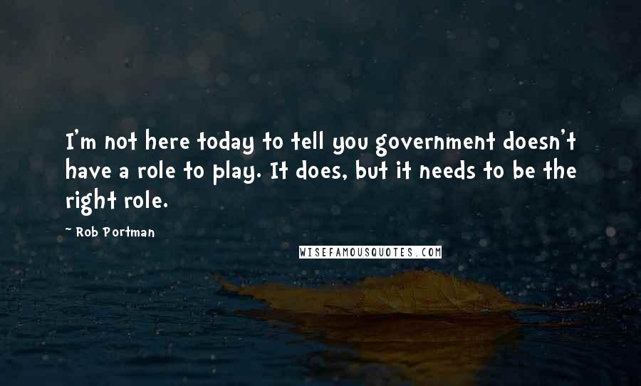 Rob Portman Quotes: I'm not here today to tell you government doesn't have a role to play. It does, but it needs to be the right role.