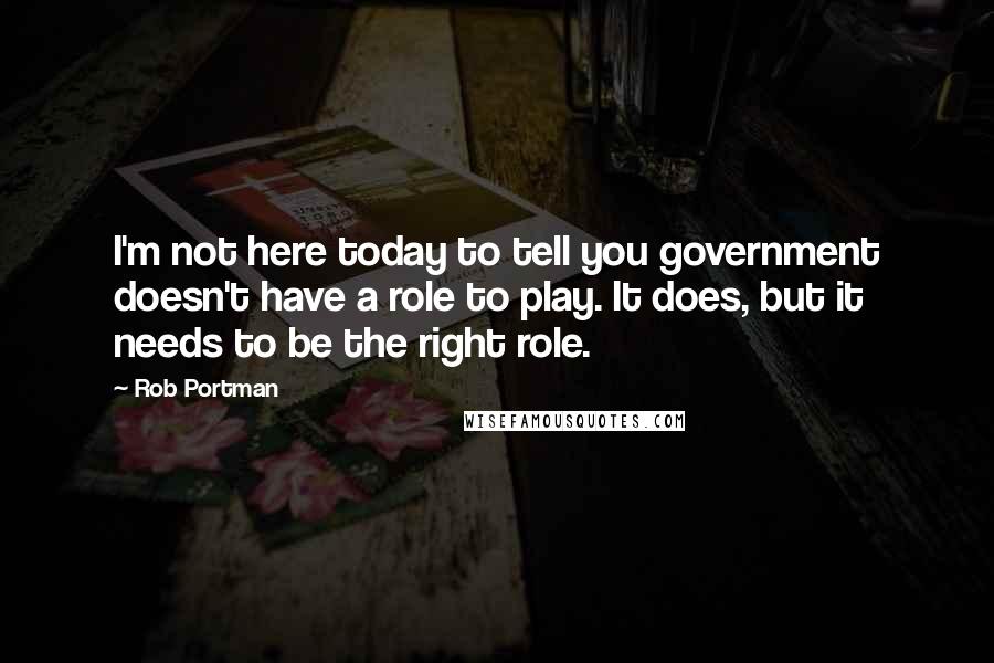 Rob Portman Quotes: I'm not here today to tell you government doesn't have a role to play. It does, but it needs to be the right role.