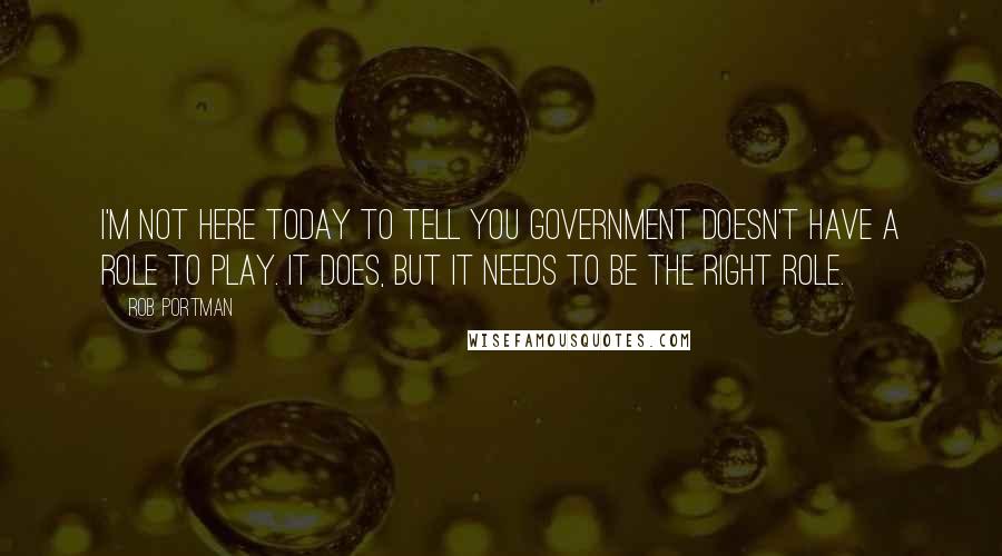 Rob Portman Quotes: I'm not here today to tell you government doesn't have a role to play. It does, but it needs to be the right role.