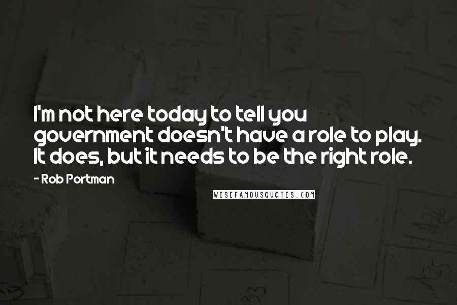 Rob Portman Quotes: I'm not here today to tell you government doesn't have a role to play. It does, but it needs to be the right role.