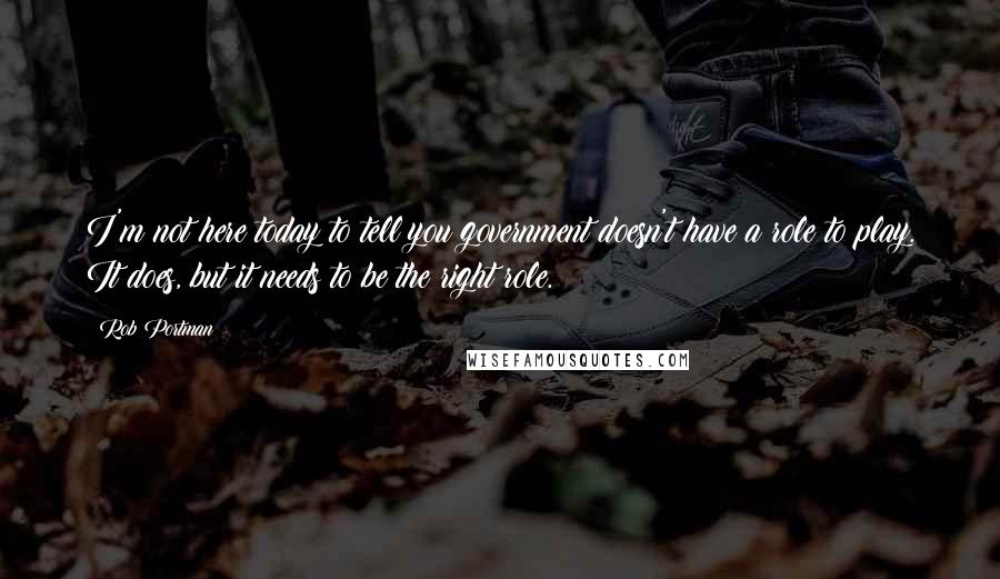 Rob Portman Quotes: I'm not here today to tell you government doesn't have a role to play. It does, but it needs to be the right role.