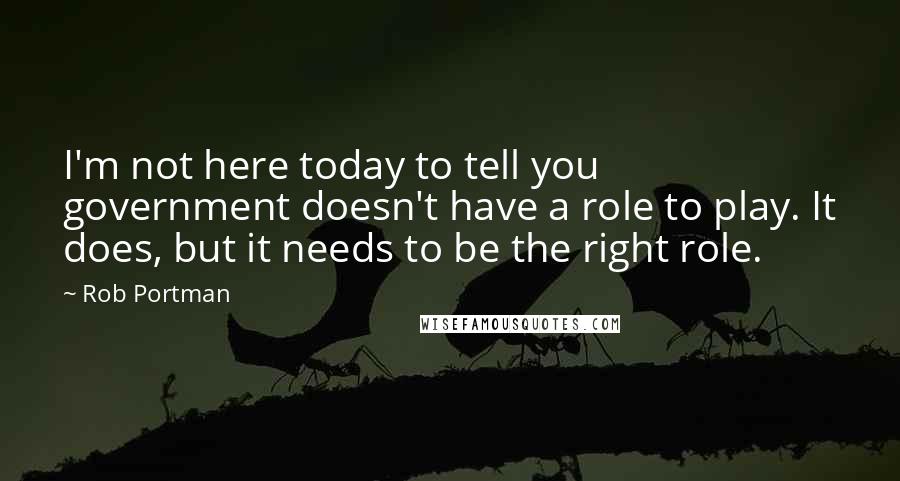 Rob Portman Quotes: I'm not here today to tell you government doesn't have a role to play. It does, but it needs to be the right role.