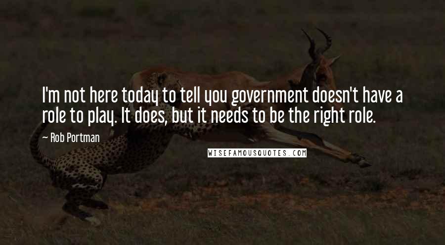 Rob Portman Quotes: I'm not here today to tell you government doesn't have a role to play. It does, but it needs to be the right role.