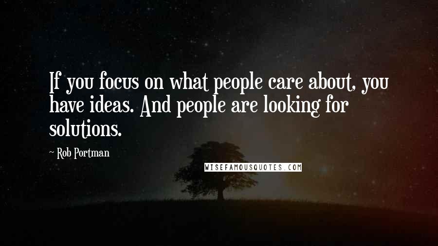 Rob Portman Quotes: If you focus on what people care about, you have ideas. And people are looking for solutions.