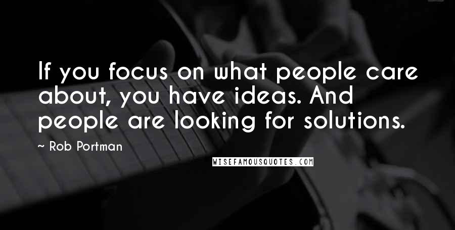 Rob Portman Quotes: If you focus on what people care about, you have ideas. And people are looking for solutions.