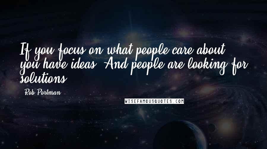 Rob Portman Quotes: If you focus on what people care about, you have ideas. And people are looking for solutions.