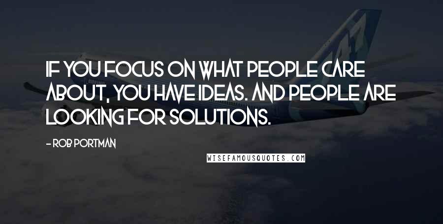 Rob Portman Quotes: If you focus on what people care about, you have ideas. And people are looking for solutions.