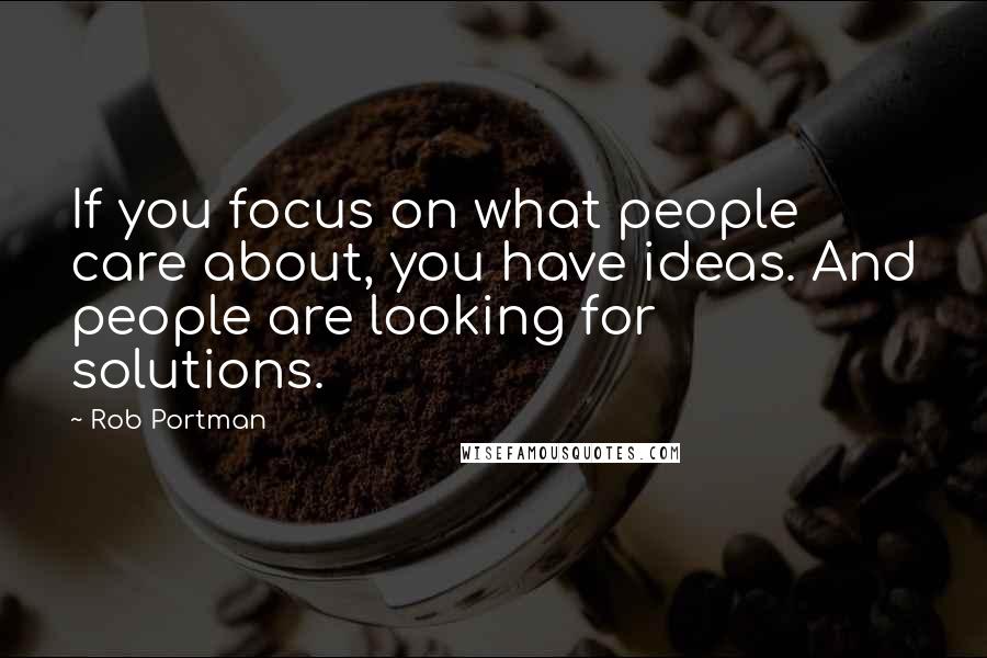 Rob Portman Quotes: If you focus on what people care about, you have ideas. And people are looking for solutions.