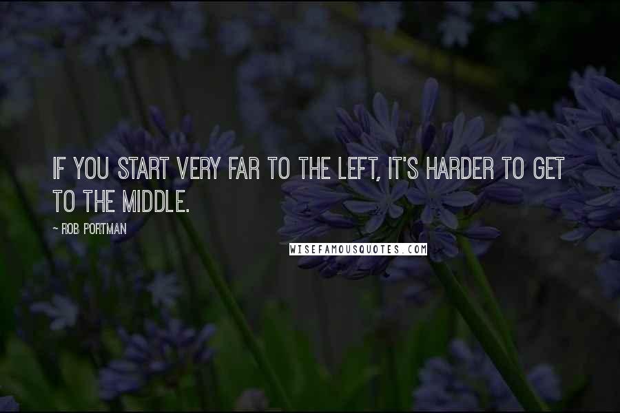 Rob Portman Quotes: If you start very far to the left, it's harder to get to the middle.