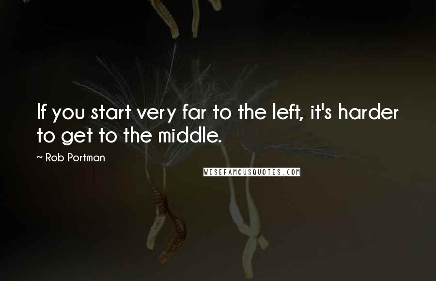 Rob Portman Quotes: If you start very far to the left, it's harder to get to the middle.