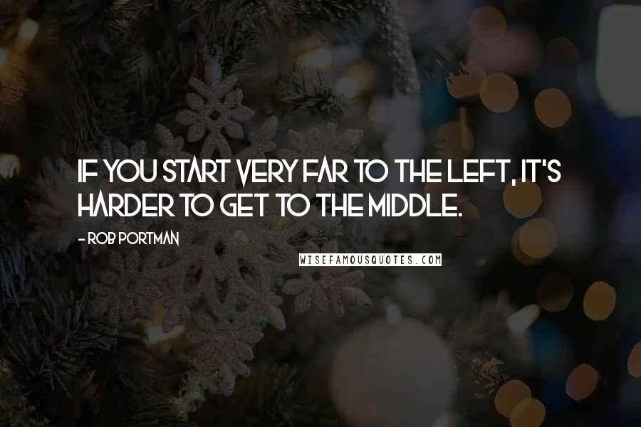 Rob Portman Quotes: If you start very far to the left, it's harder to get to the middle.