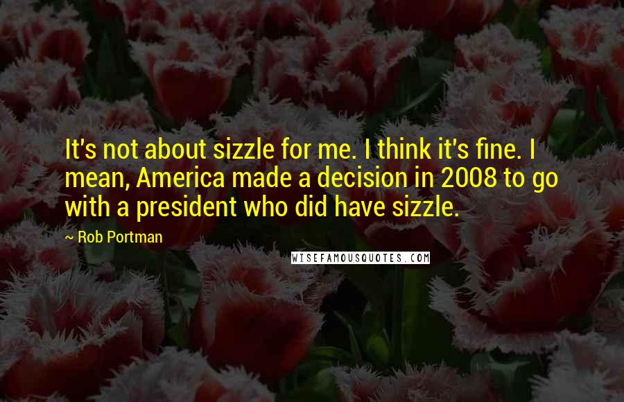 Rob Portman Quotes: It's not about sizzle for me. I think it's fine. I mean, America made a decision in 2008 to go with a president who did have sizzle.