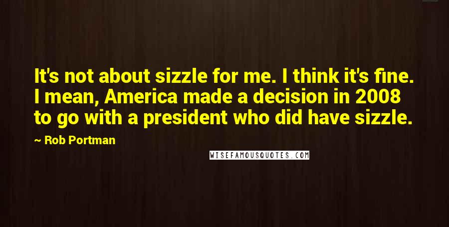 Rob Portman Quotes: It's not about sizzle for me. I think it's fine. I mean, America made a decision in 2008 to go with a president who did have sizzle.