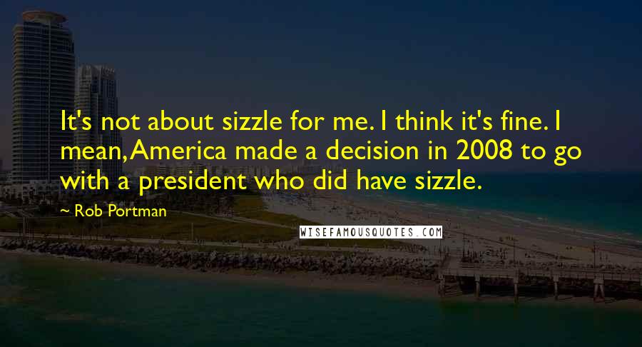 Rob Portman Quotes: It's not about sizzle for me. I think it's fine. I mean, America made a decision in 2008 to go with a president who did have sizzle.