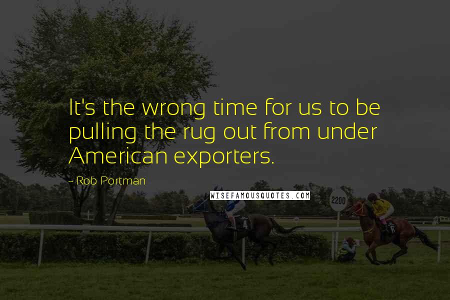Rob Portman Quotes: It's the wrong time for us to be pulling the rug out from under American exporters.