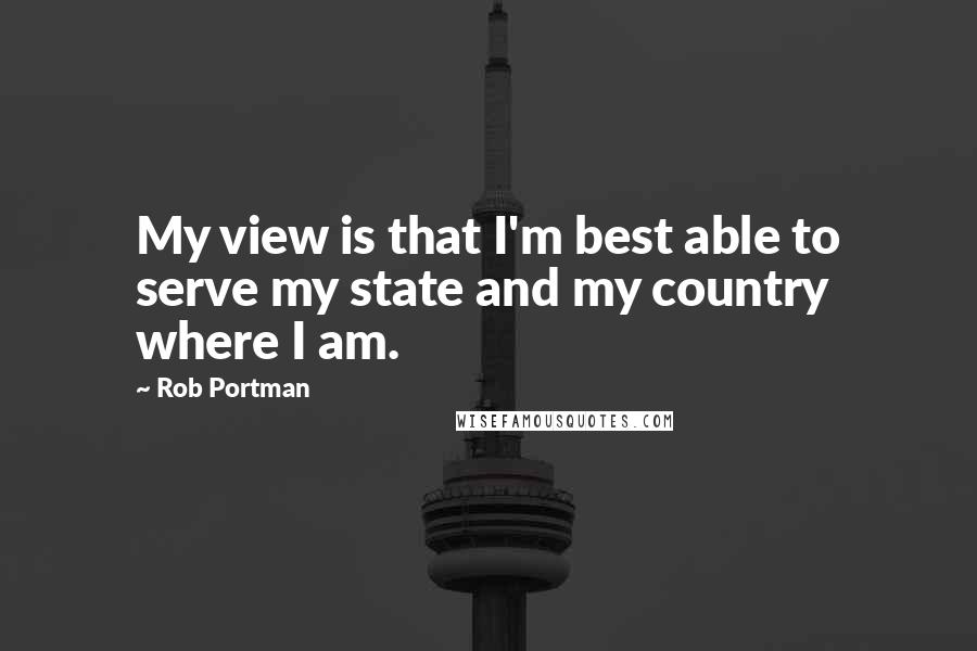 Rob Portman Quotes: My view is that I'm best able to serve my state and my country where I am.