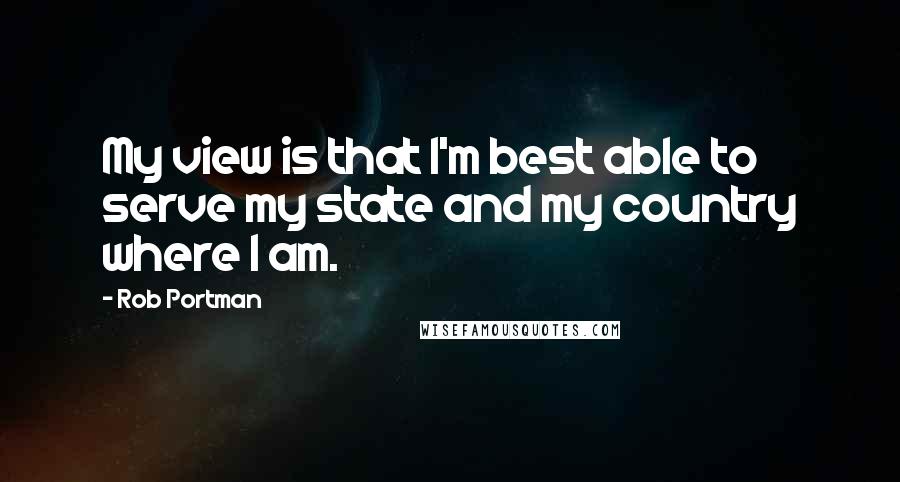 Rob Portman Quotes: My view is that I'm best able to serve my state and my country where I am.