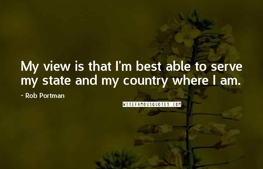 Rob Portman Quotes: My view is that I'm best able to serve my state and my country where I am.