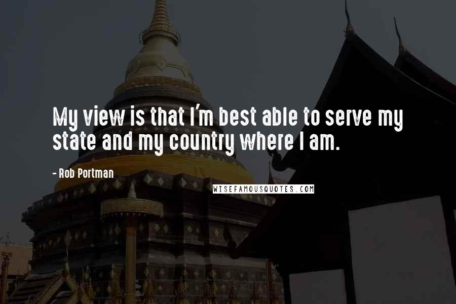 Rob Portman Quotes: My view is that I'm best able to serve my state and my country where I am.