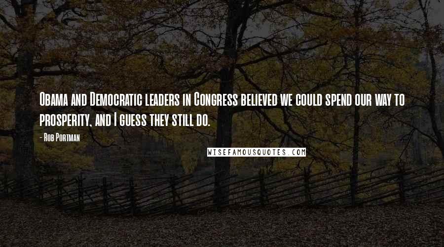 Rob Portman Quotes: Obama and Democratic leaders in Congress believed we could spend our way to prosperity, and I guess they still do.