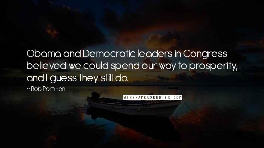Rob Portman Quotes: Obama and Democratic leaders in Congress believed we could spend our way to prosperity, and I guess they still do.