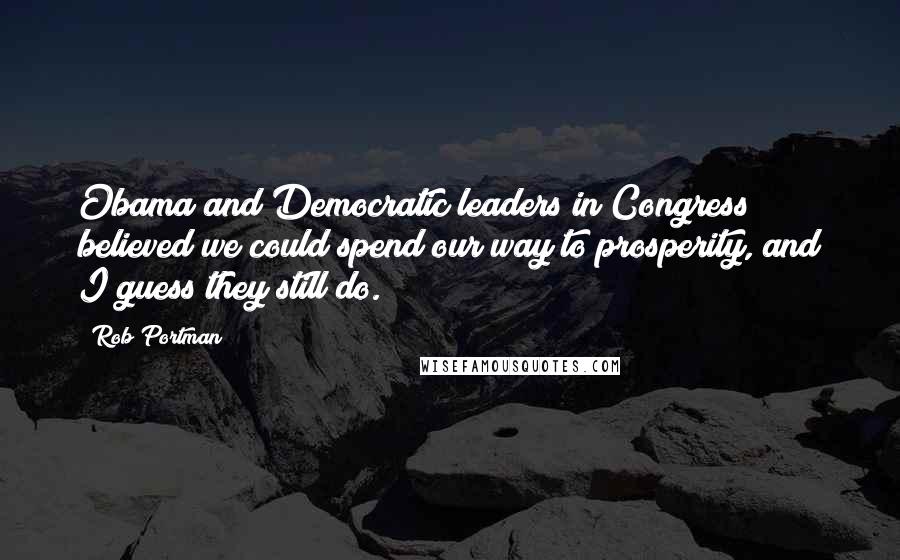 Rob Portman Quotes: Obama and Democratic leaders in Congress believed we could spend our way to prosperity, and I guess they still do.