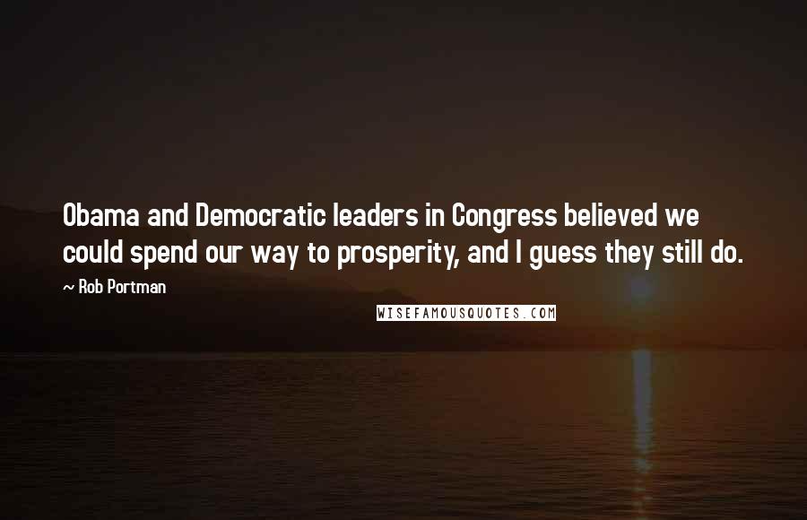 Rob Portman Quotes: Obama and Democratic leaders in Congress believed we could spend our way to prosperity, and I guess they still do.