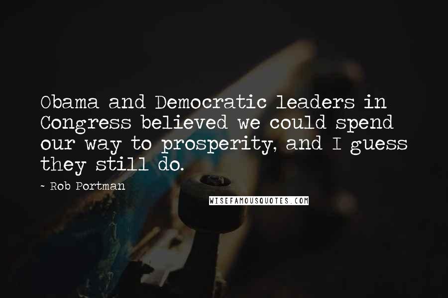 Rob Portman Quotes: Obama and Democratic leaders in Congress believed we could spend our way to prosperity, and I guess they still do.