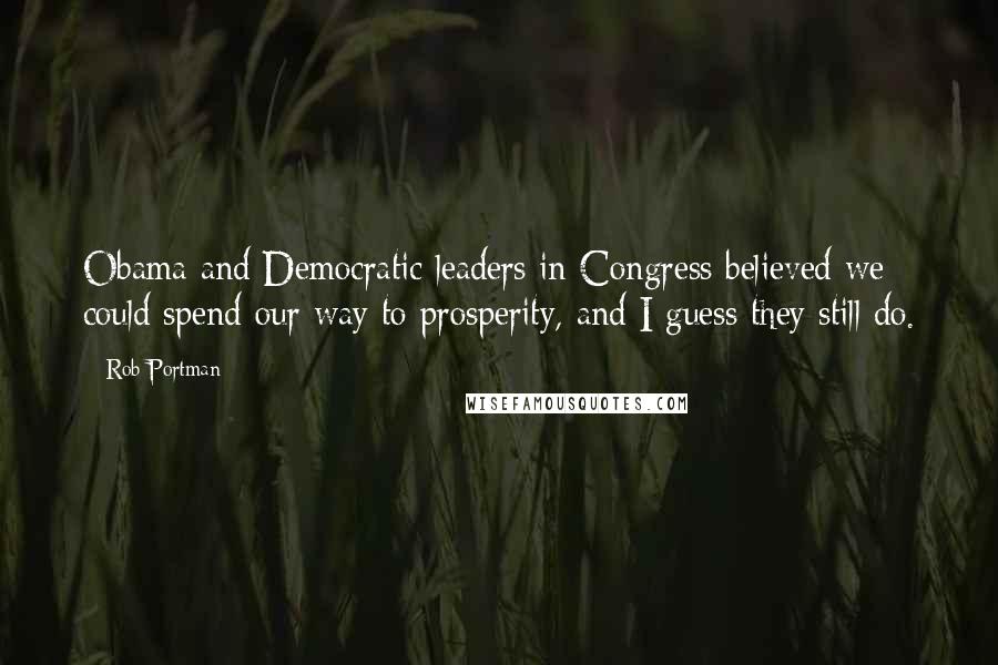 Rob Portman Quotes: Obama and Democratic leaders in Congress believed we could spend our way to prosperity, and I guess they still do.