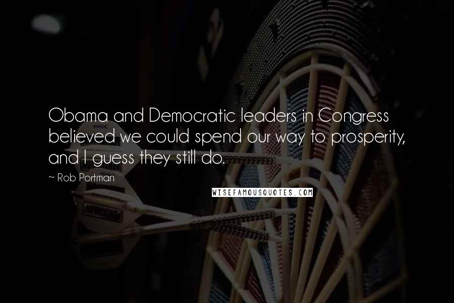 Rob Portman Quotes: Obama and Democratic leaders in Congress believed we could spend our way to prosperity, and I guess they still do.